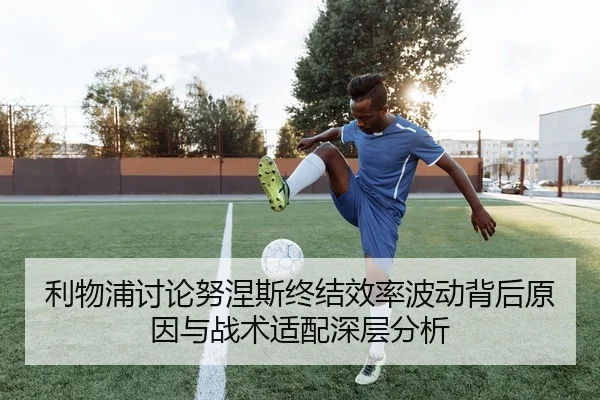 利物浦讨论努涅斯终结效率波动背后原因与战术适配深层分析