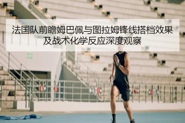 法国队前瞻姆巴佩与图拉姆锋线搭档效果及战术化学反应深度观察